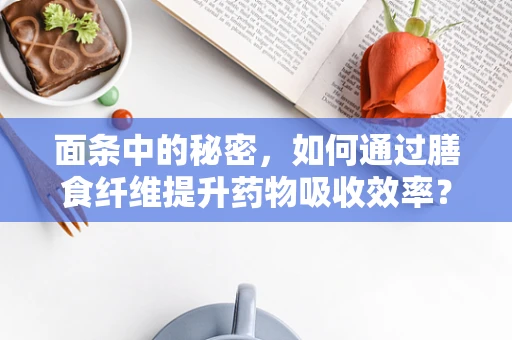 面条中的秘密，如何通过膳食纤维提升药物吸收效率？