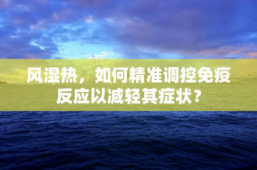 风湿热，如何精准调控免疫反应以减轻其症状？