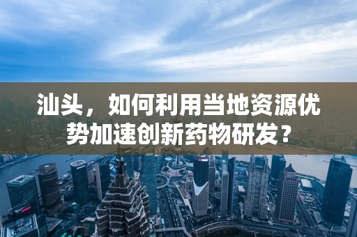 汕头，如何利用当地资源优势加速创新药物研发？