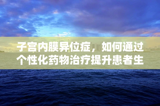 子宫内膜异位症，如何通过个性化药物治疗提升患者生活质量？