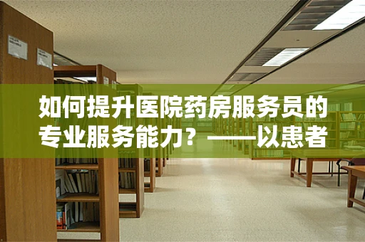 如何提升医院药房服务员的专业服务能力？——以患者为中心的微笑与专业并重