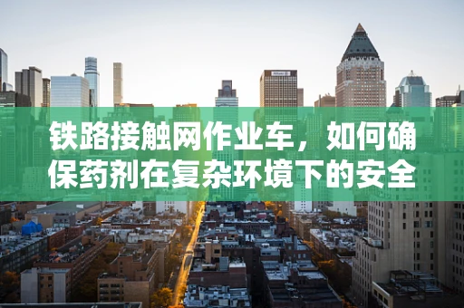 铁路接触网作业车，如何确保药剂在复杂环境下的安全运输？