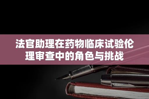 法官助理在药物临床试验伦理审查中的角色与挑战