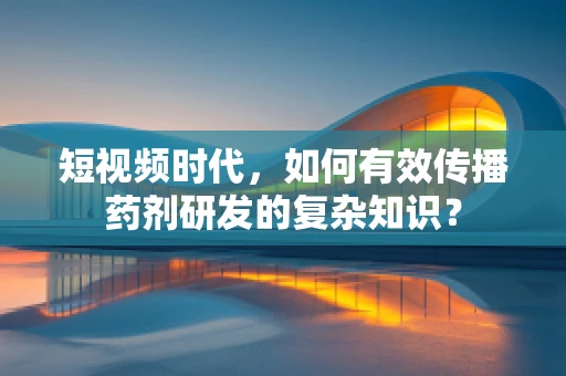 短视频时代，如何有效传播药剂研发的复杂知识？