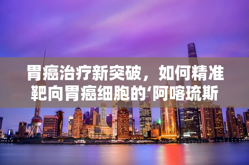 胃癌治疗新突破，如何精准靶向胃癌细胞的‘阿喀琉斯之踵’？