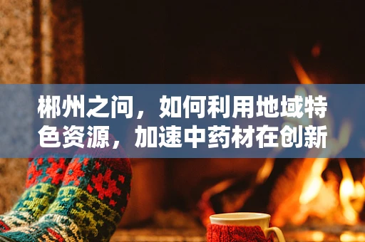 郴州之问，如何利用地域特色资源，加速中药材在创新药研发中的应用？