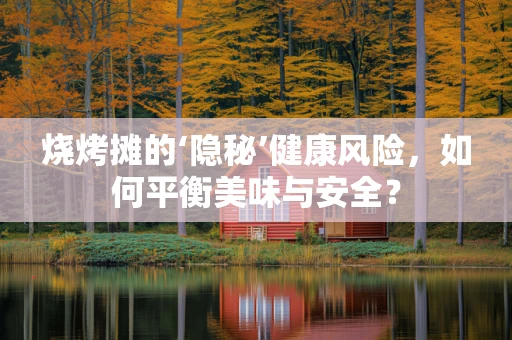 烧烤摊的‘隐秘’健康风险，如何平衡美味与安全？