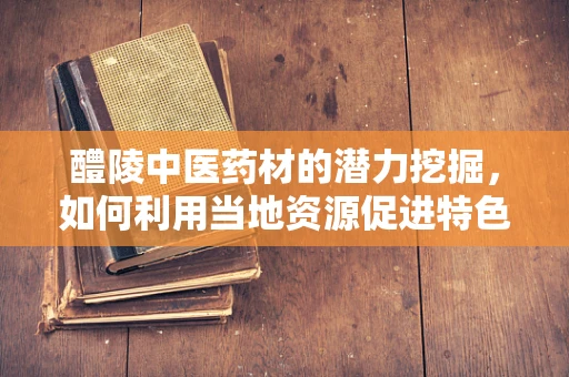 醴陵中医药材的潜力挖掘，如何利用当地资源促进特色药剂研发？