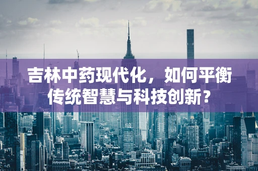 吉林中药现代化，如何平衡传统智慧与科技创新？